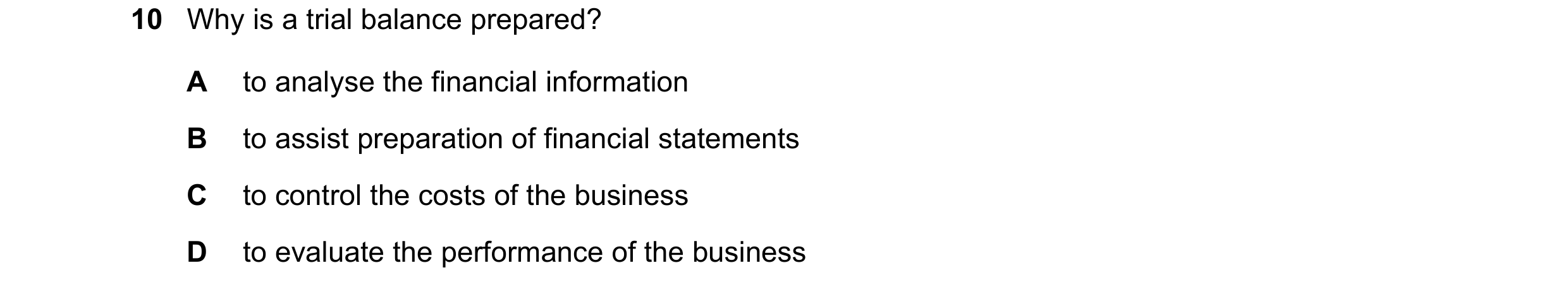 Question 1: Why is a trial balance prepared? A to analyse the financial information B to assist preparation of financial statements C to control the co…