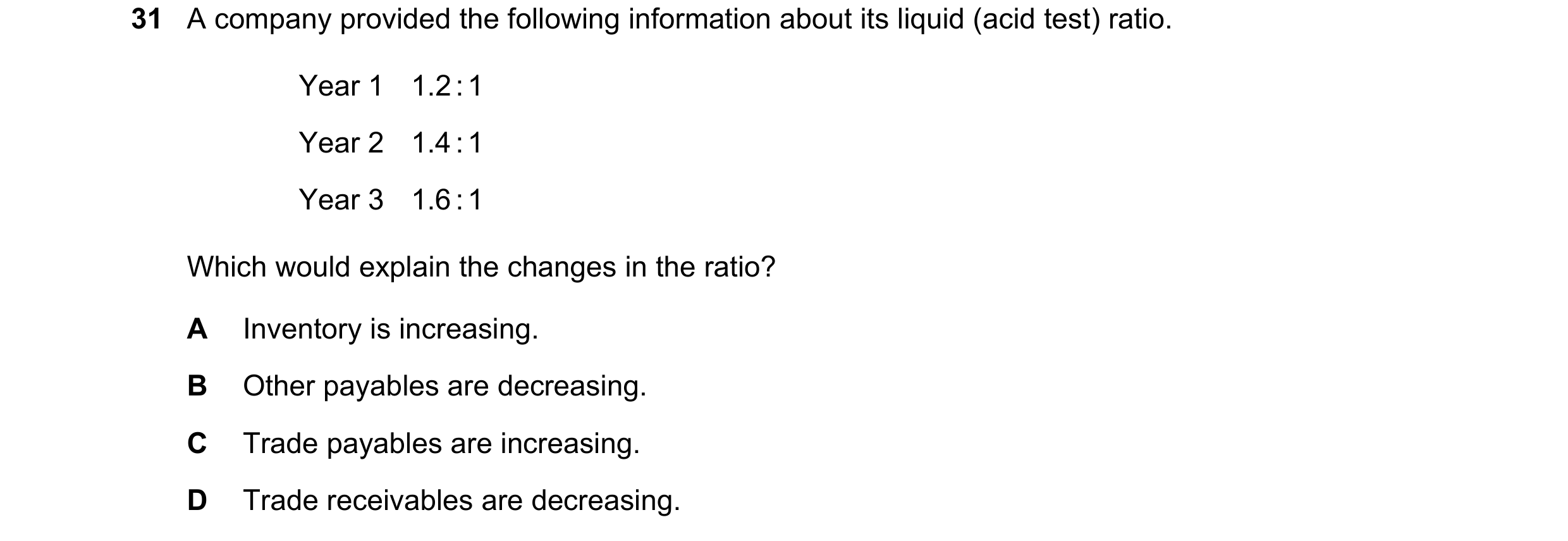 Question 1: A company provided the following information about its liquid (acid test) ratio. Year 1 1.2 : 1 Year 2 1.4 : 1 Year 3 1.6 : 1 Which would e…