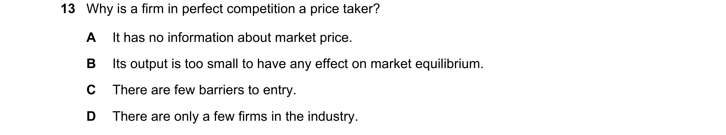 Question 40: Why is a firm in perfect competition a price taker? A It has no information about market price. B Its output is too small to have any effec…