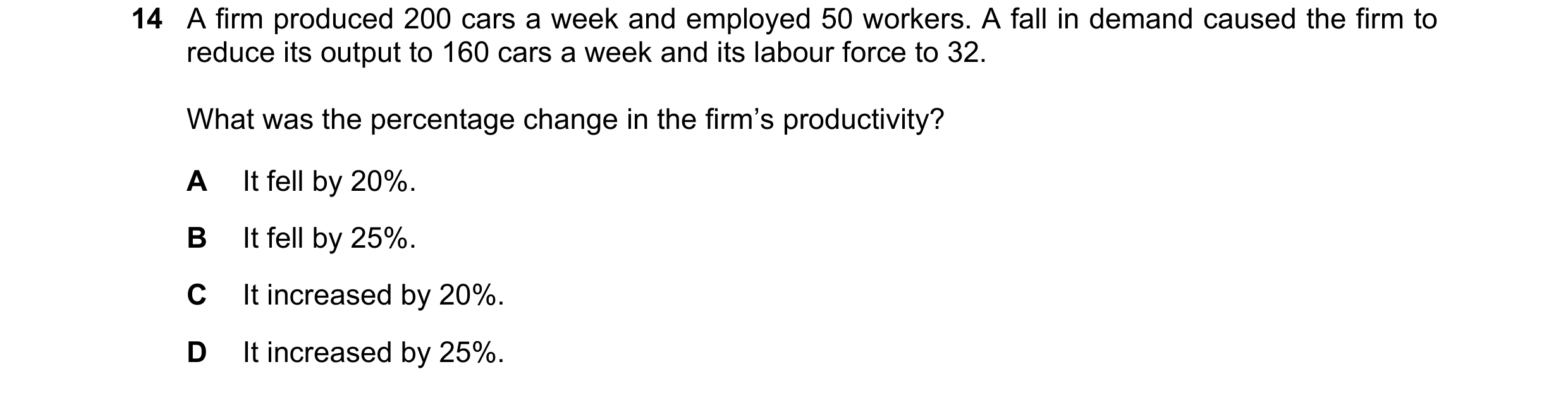 Question 38: A firm produced 200 cars a week and employed 50 workers. A fall in demand caused the firm to reduce its output to 160 cars a week and its l…