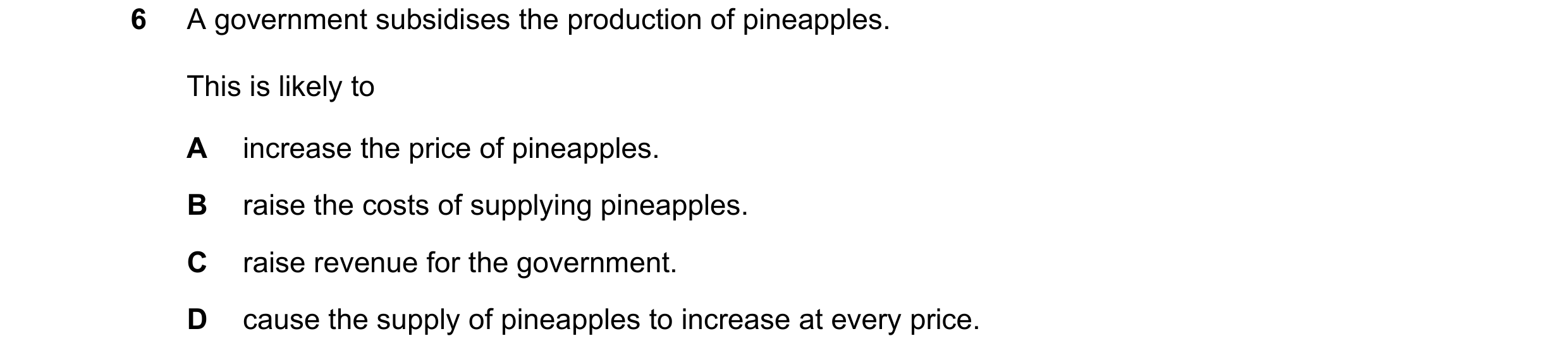 Question 53: A government subsidises the production of pineapples. This is likely to A increase the price of pineapples. B raise the costs of supplying …