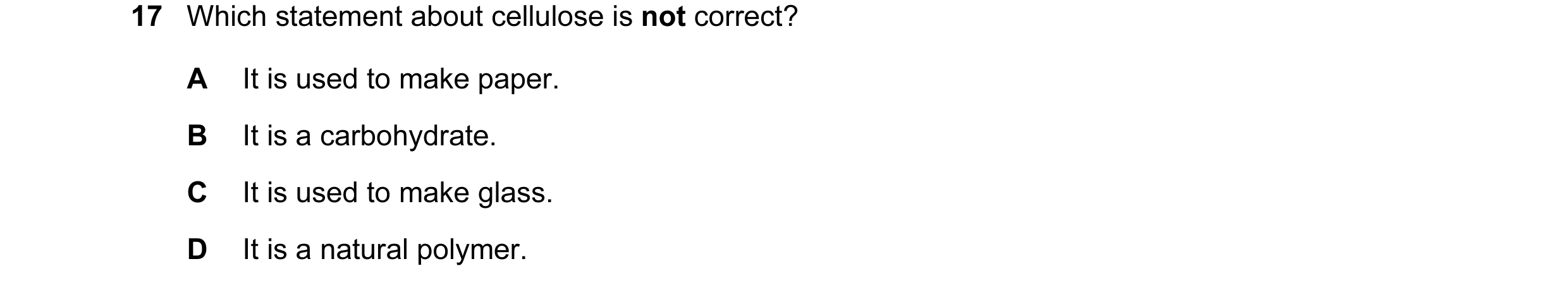 Question 7: Which statement about cellulose is not correct? A It is used to make paper. B It is a carbohydrate. C It is used to make glass. D It is a n…