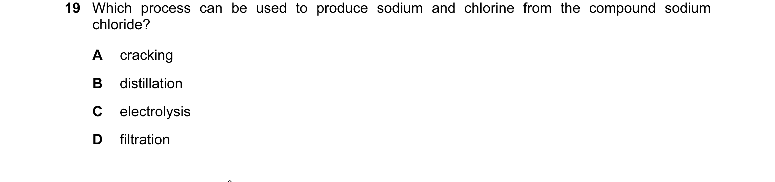 Question 8: Which process can be used to produce sodium and chlorine from the compound sodium chloride? A cracking B distillation C electrolysis D filt…