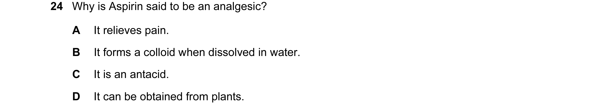 Question 4: Why is Aspirin said to be an analgesic? A It relieves pain. B It forms a colloid when dissolved in water. C It is an antacid. D It can be o…