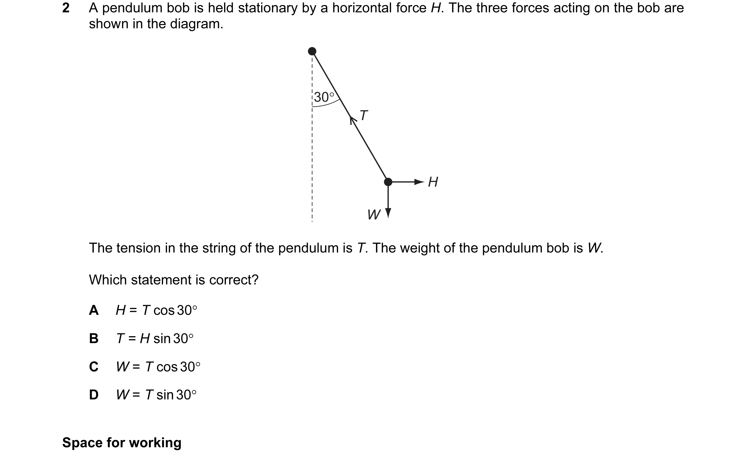 Question 39: A pendulum bob is held stationary by a horizontal force H. The three forces acting on the bob are shown in the diagram. 30° T H W The tensi…