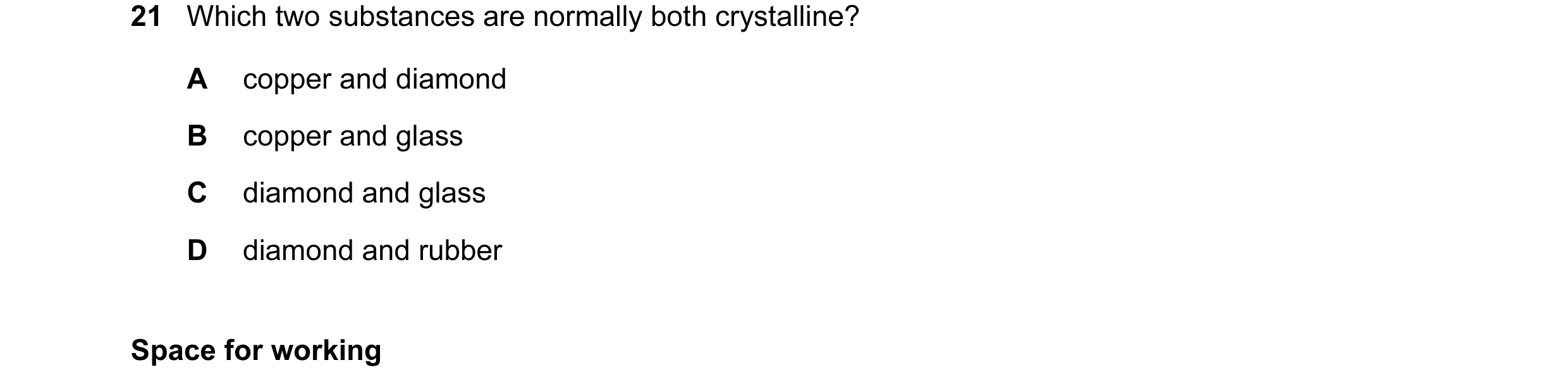 Question 47: Which two substances are normally both crystalline? A copper and diamond B copper and glass C diamond and glass D diamond and rubber Space …