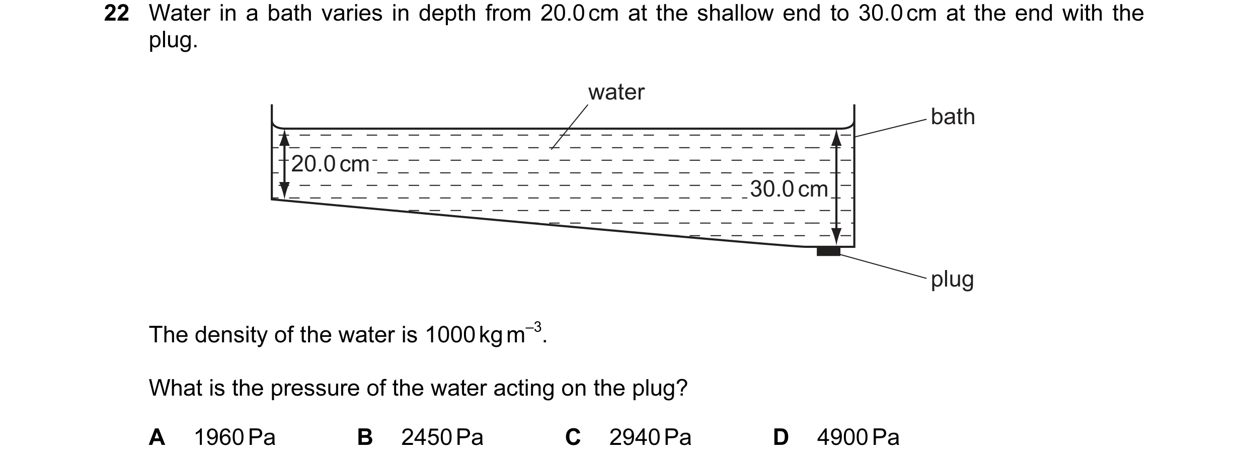 Question 48: Water in a bath varies in depth from 20.0 cm at the shallow end to 30.0 cm at the end with the plug. water bath 20.0 cm 30.0 cm plug The de…