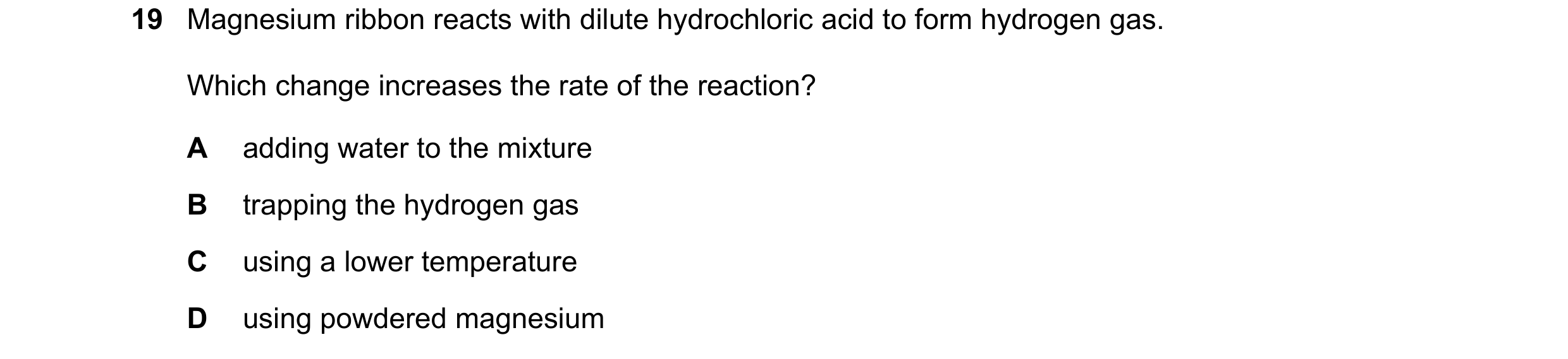Question 47: Magnesium ribbon reacts with dilute hydrochloric acid to form hydrogen gas. Which change increases the rate of the reaction? A adding water…