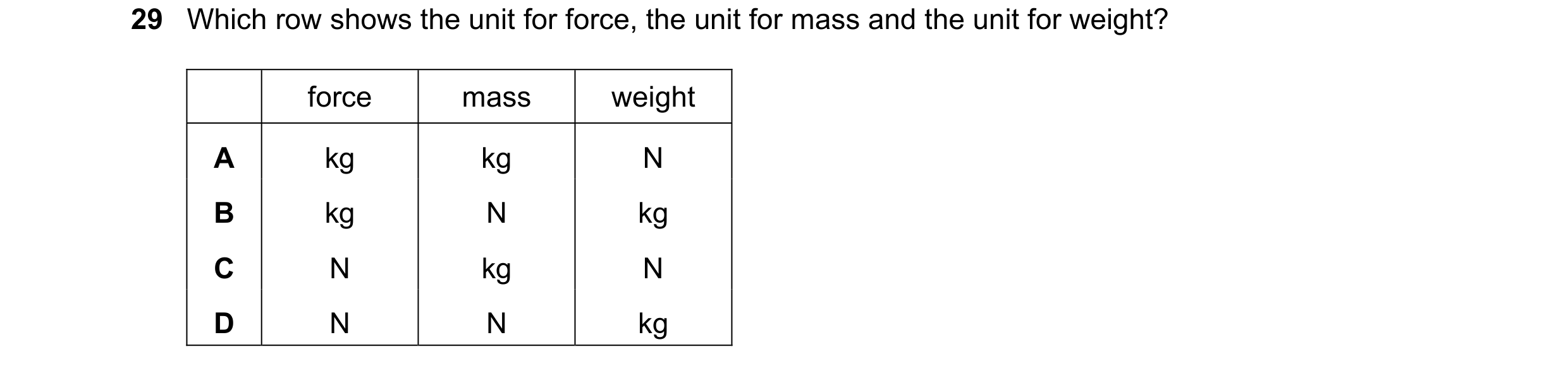 Question 25: Which row shows the unit for force, the unit for mass and the unit for weight? force mass weight A kg kg N B kg N kg C N kg N D N N kg