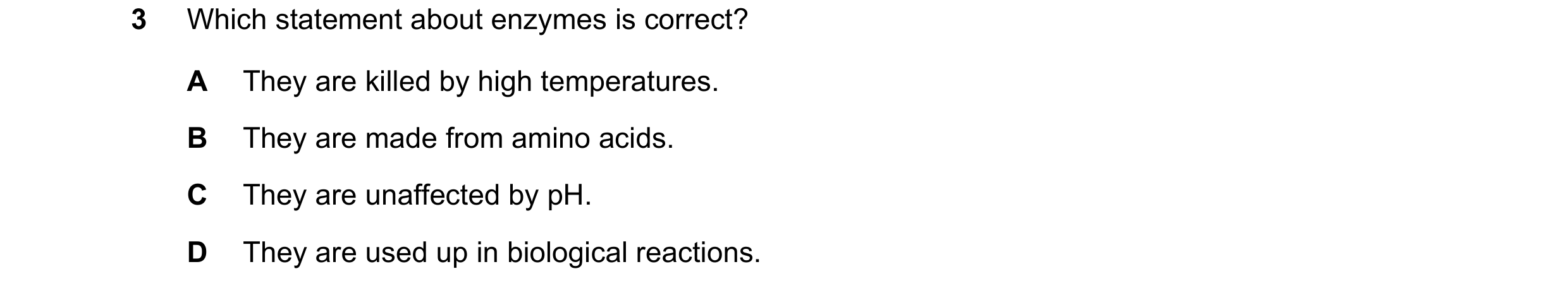 Question 45: Which statement about enzymes is correct? A They are killed by high temperatures. B They are made from amino acids. C They are unaffected b…