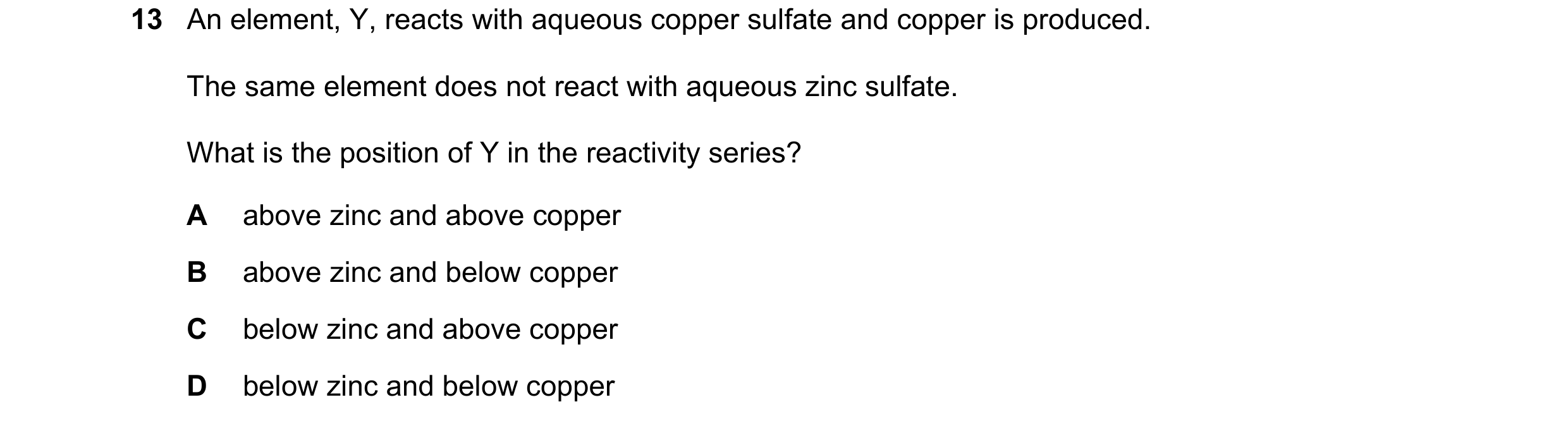 Question 3: An element, Y, reacts with aqueous copper sulfate and copper is produced. The same element does not react with aqueous zinc sulfate. What i…