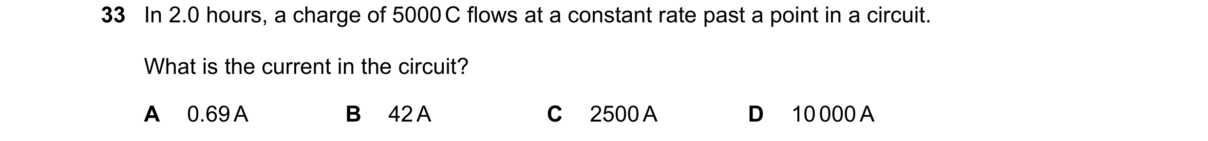 Question 14: In 2.0 hours, a charge of 5000 C flows at a constant rate past a point in a circuit. What is the current in the circuit? A 0.69 A B 42 A C …