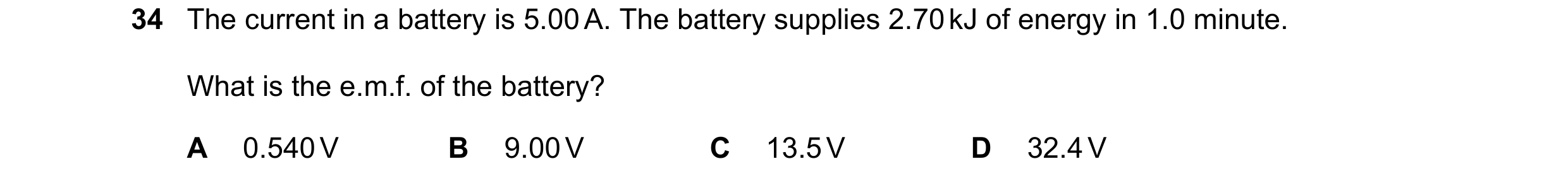 Question 15: The current in a battery is 5.00 A. The battery supplies 2.70 kJ of energy in 1.0 minute. What is the e.m.f. of the battery? A 0.540 V B 9.…