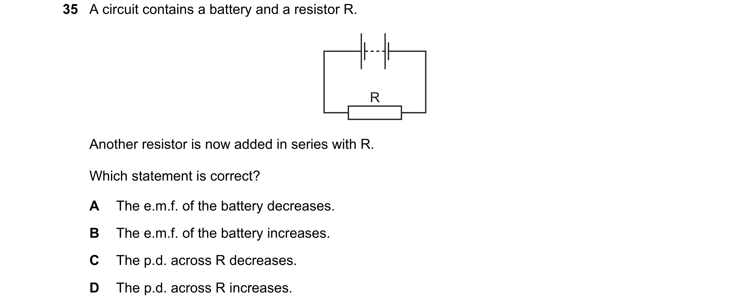 Question 7: A circuit contains a battery and a resistor R. R Another resistor is now added in series with R. Which statement is correct? A The e.m.f. o…