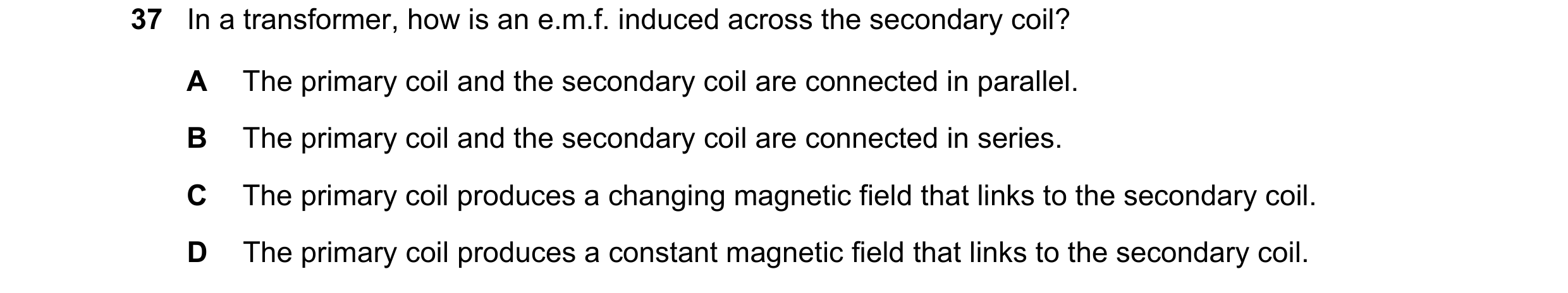 Question 10: In a transformer, how is an e.m.f. induced across the secondary coil? A The primary coil and the secondary coil are connected in parallel. …