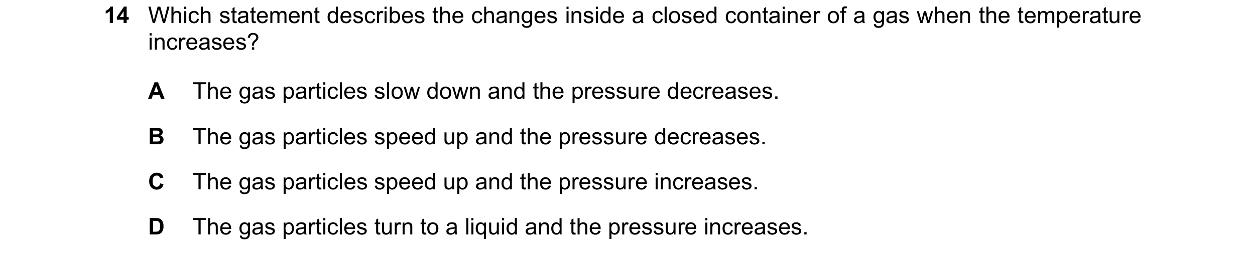 Question 50: Which statement describes the changes inside a closed container of a gas when the temperature increases? A The gas particles slow down and …