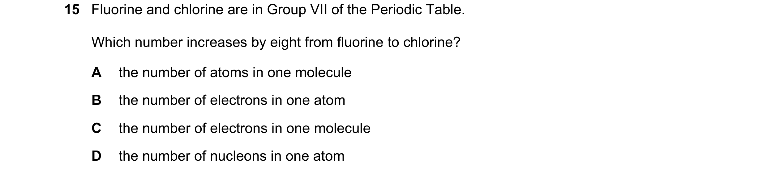 Question 20: Fluorine and chlorine are in Group VII of the Periodic Table. Which number increases by eight from fluorine to chlorine? A the number of at…
