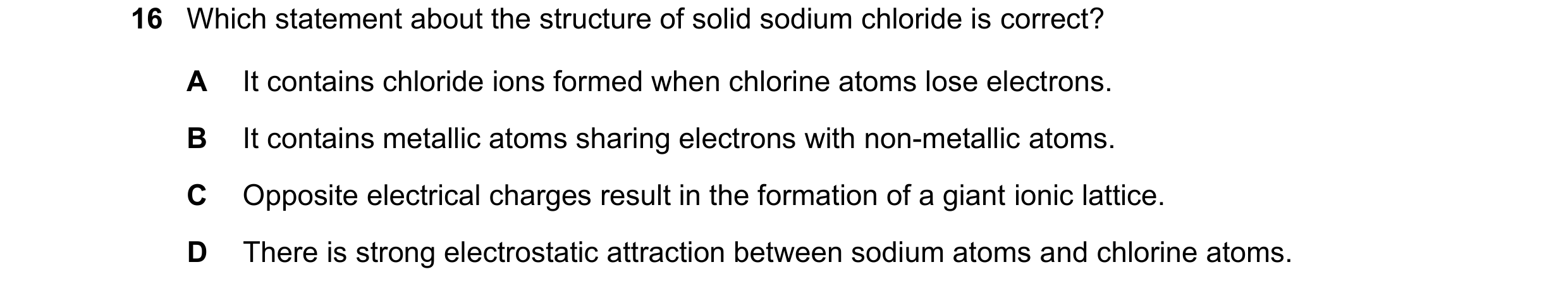 Question 45: Which statement about the structure of solid sodium chloride is correct? A It contains chloride ions formed when chlorine atoms lose electr…