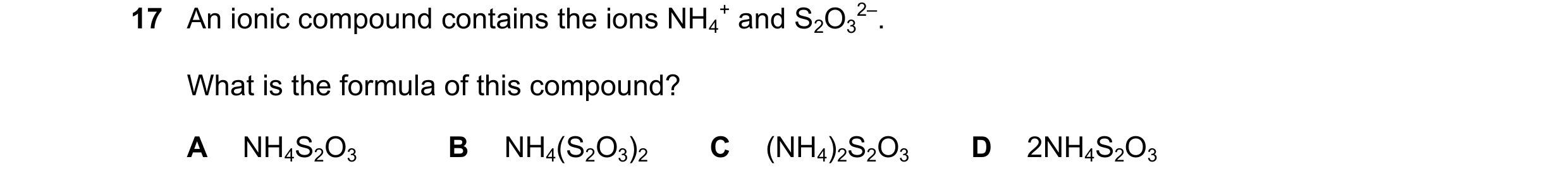 Question 34: An ionic compound contains the ions NH4 + and S2O3 2–. What is the formula of this compound? A NH4S2O3 B NH4(S2O3)2 C (NH4)2S2O3 D 2NH4S2O3