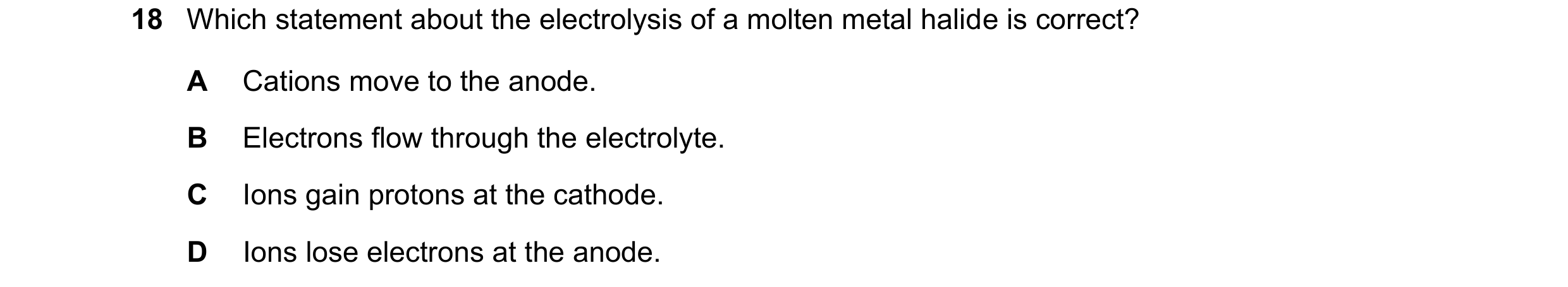 Question 41: Which statement about the electrolysis of a molten metal halide is correct? A Cations move to the anode. B Electrons flow through the elect…