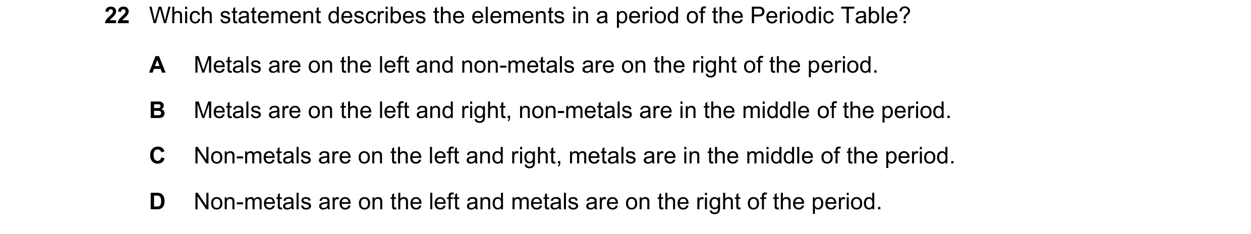 Question 21: Which statement describes the elements in a period of the Periodic Table? A Metals are on the left and non-metals are on the right of the p…