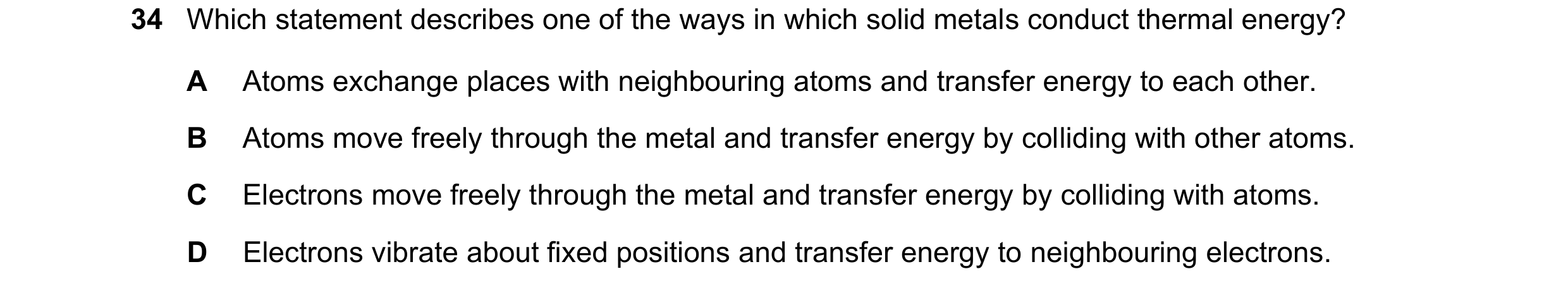 Question 47: Which statement describes one of the ways in which solid metals conduct thermal energy? A Atoms exchange places with neighbouring atoms and…