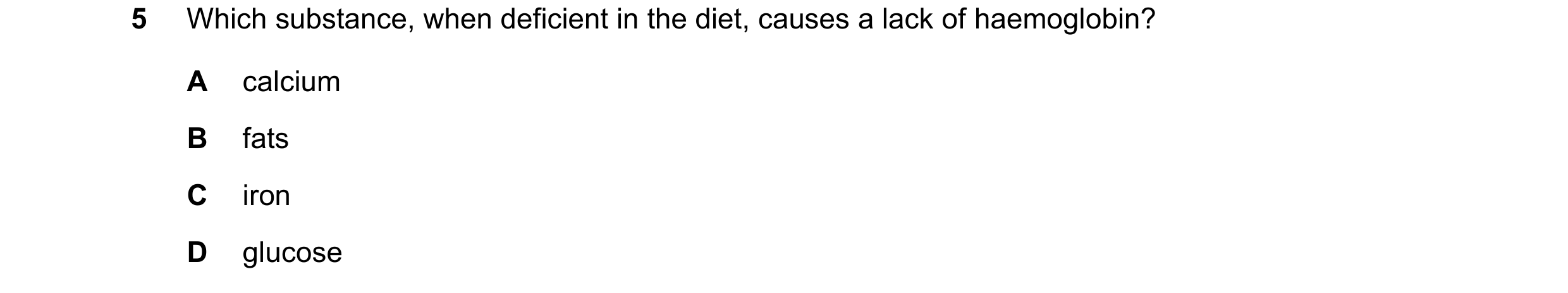 Question 15: Which substance, when deficient in the diet, causes a lack of haemoglobin? A calcium B fats C iron D glucose