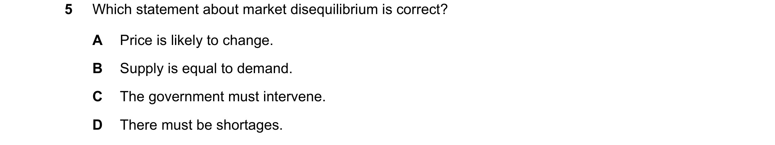Question 224: Which statement about market disequilibrium is correct? A Price is likely to change. B Supply is equal to demand. C The government must int…