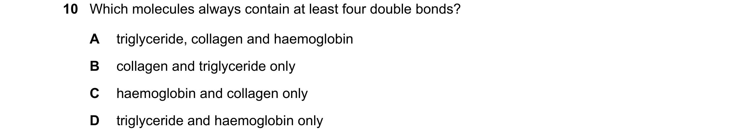 Question 192: Which molecules always contain at least four double bonds? A triglyceride, collagen and haemoglobin B collagen and triglyceride only C haem…