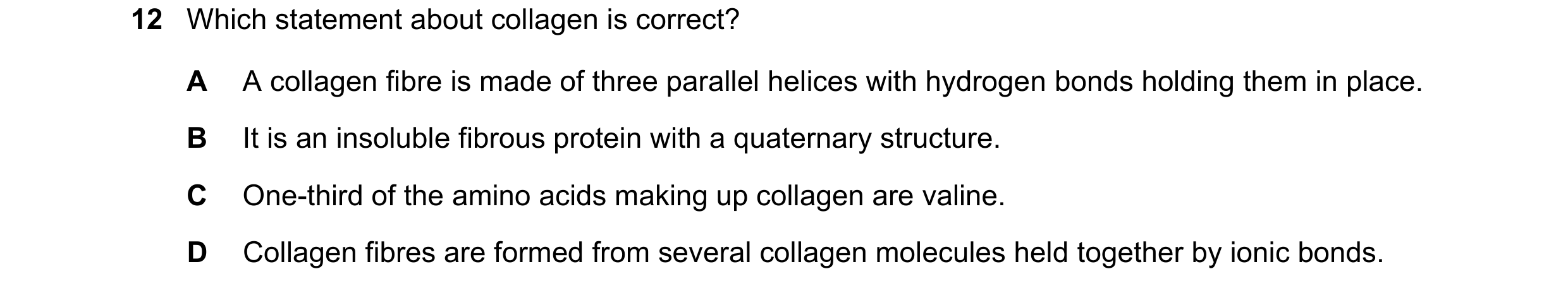 Question 194: Which statement about collagen is correct? A A collagen fibre is made of three parallel helices with hydrogen bonds holding them in place. …