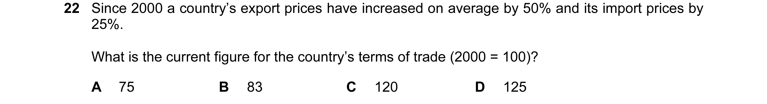 Question 86: Since 2000 a country’s export prices have increased on average by 50% and its import prices by 25%. What is the current figure for the coun…