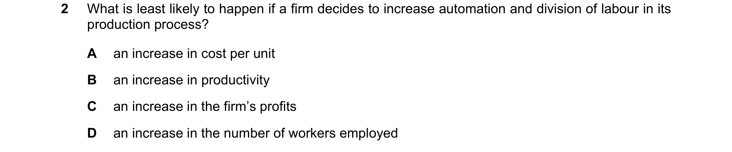 Question 37: What is least likely to happen if a firm decides to increase automation and division of labour in its production process? A an increase in …