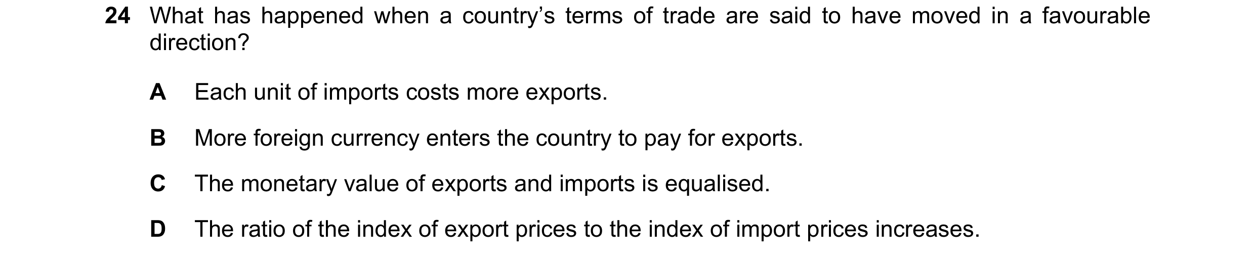 Question 8: What has happened when a country’s terms of trade are said to have moved in a favourable direction? A Each unit of imports costs more expor…