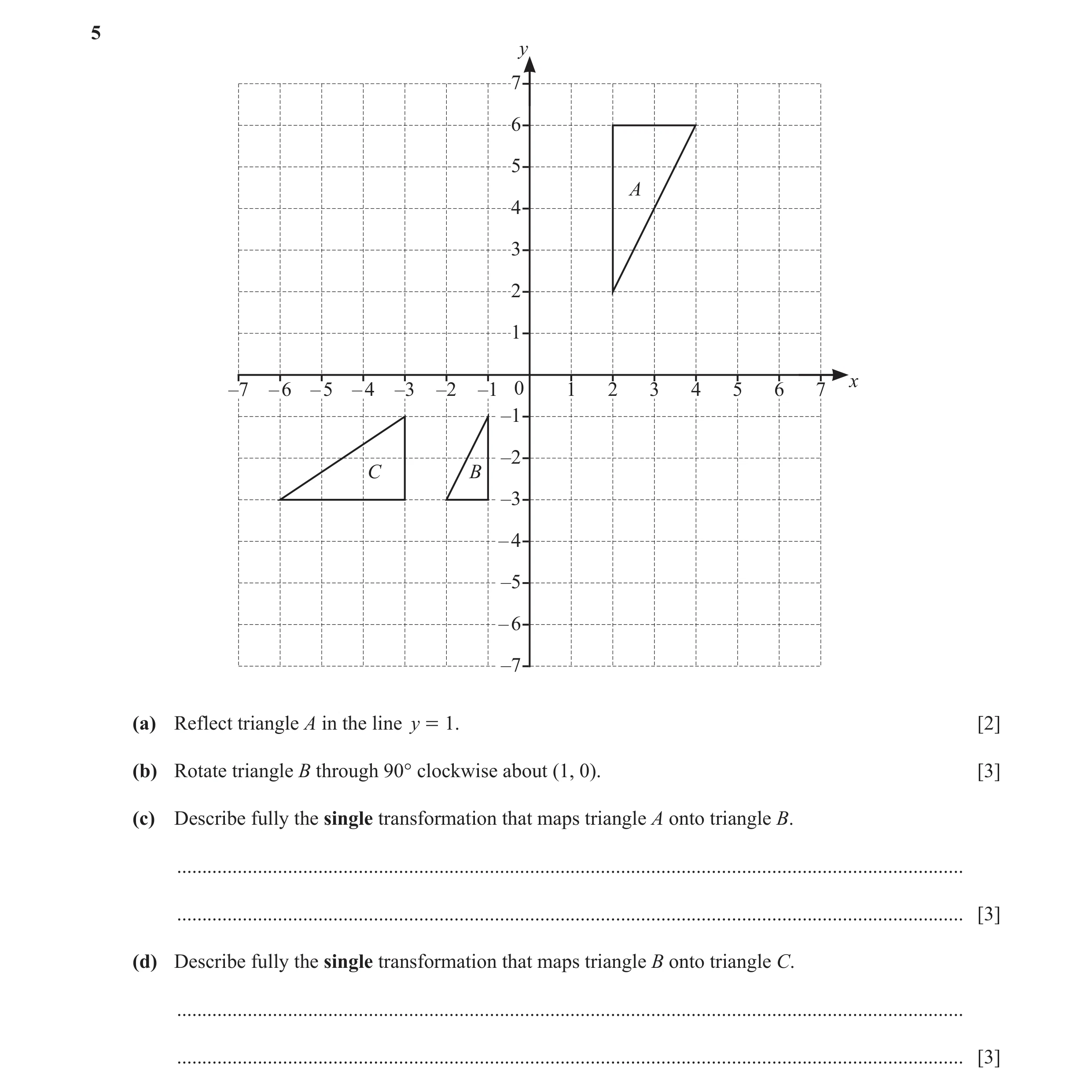 Question 17: y 7 6 5 A 4 3 2 1 x –7 – 6 – 5 – 4 –3 –2 –1 0 1 2 3 4 5 6 7 –1 –2 C B –3 – 4 –5 – 6 –7 (a) Reflect triangle A in the line y = 1. [2] (b) Ro…