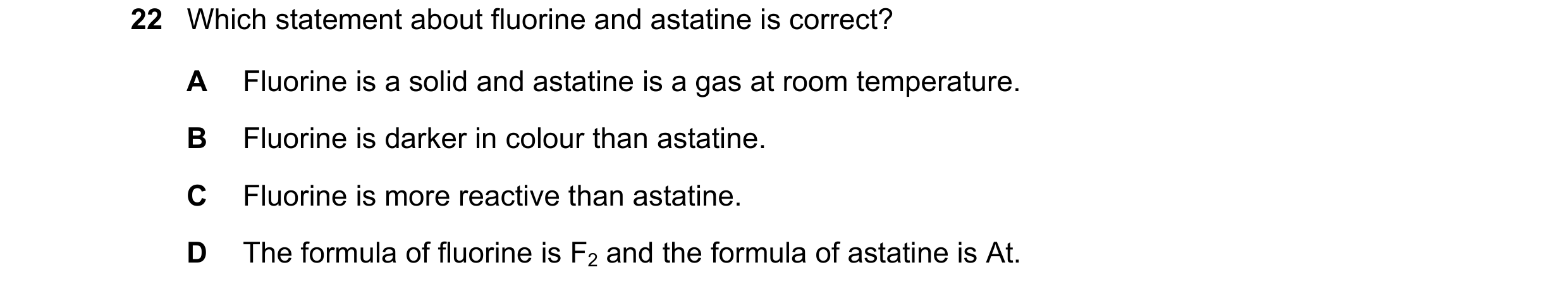 Question 2: Which statement about fluorine and astatine is correct? A Fluorine is a solid and astatine is a gas at room temperature. B Fluorine is dark…