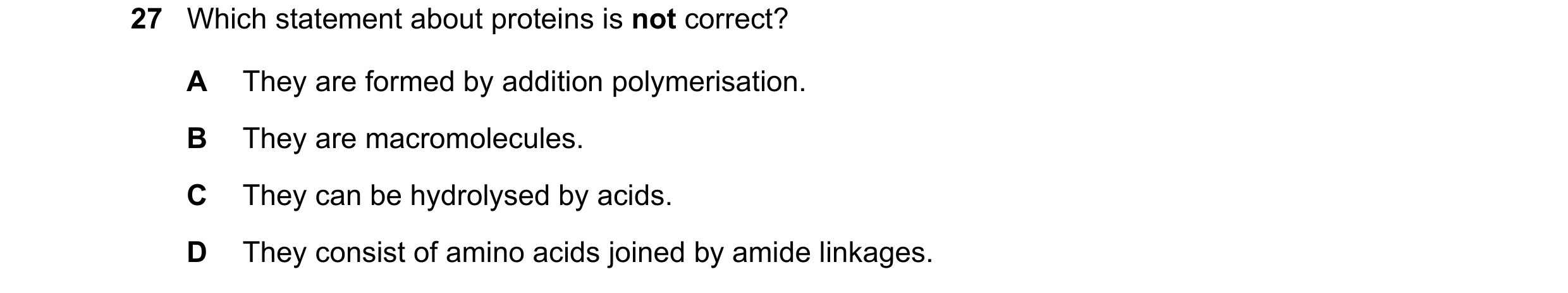 Question 5: Which statement about proteins is not correct? A They are formed by addition polymerisation. B They are macromolecules. C They can be hydro…