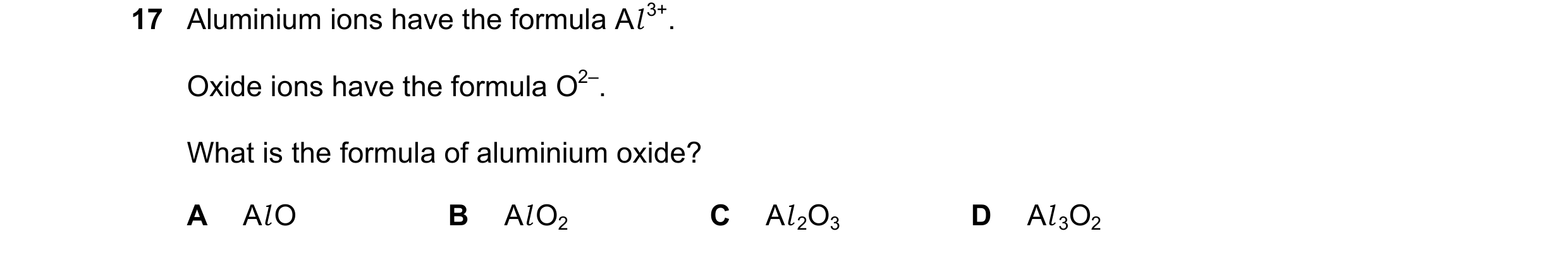 Question 4: Aluminium ions have the formula Al 3+. Oxide ions have the formula O2–. What is the formula of aluminium oxide? A Al O B Al O2 C Al 2O3 D A…