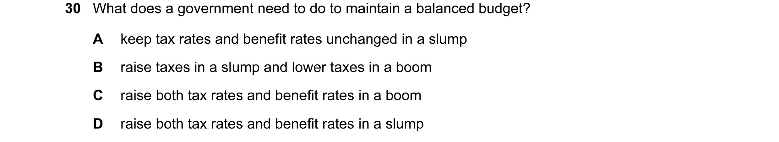 Question 40: What does a government need to do to maintain a balanced budget? A keep tax rates and benefit rates unchanged in a slump B raise taxes in a…