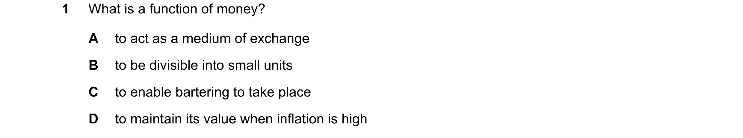 Question 39: What is a function of money? A to act as a medium of exchange B to be divisible into small units C to enable bartering to take place D to m…