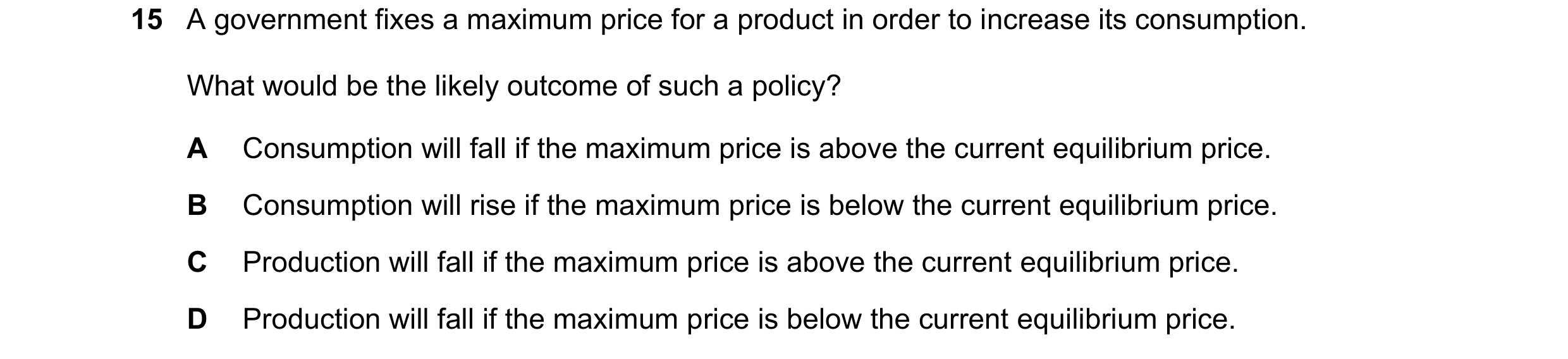 Question 284: A government fixes a maximum price for a product in order to increase its consumption. What would be the likely outcome of such a policy? A…