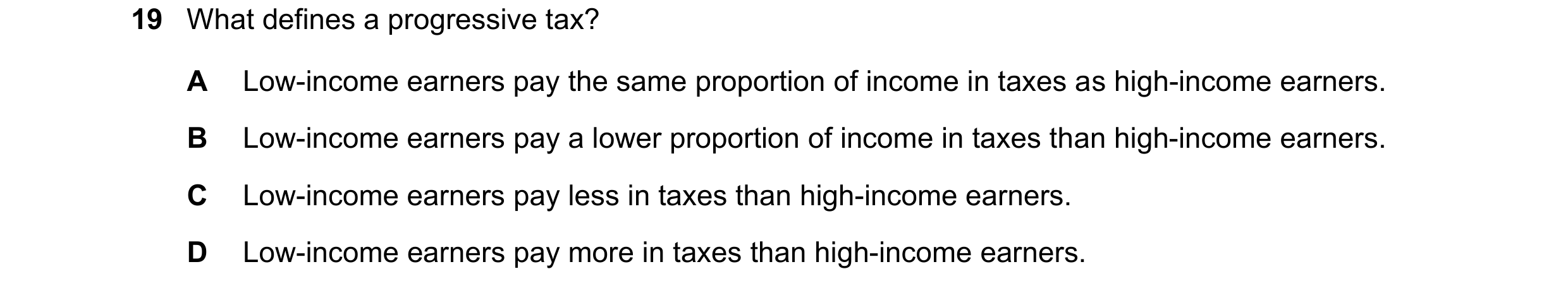 Question 43: What defines a progressive tax? A Low-income earners pay the same proportion of income in taxes as high-income earners. B Low-income earner…