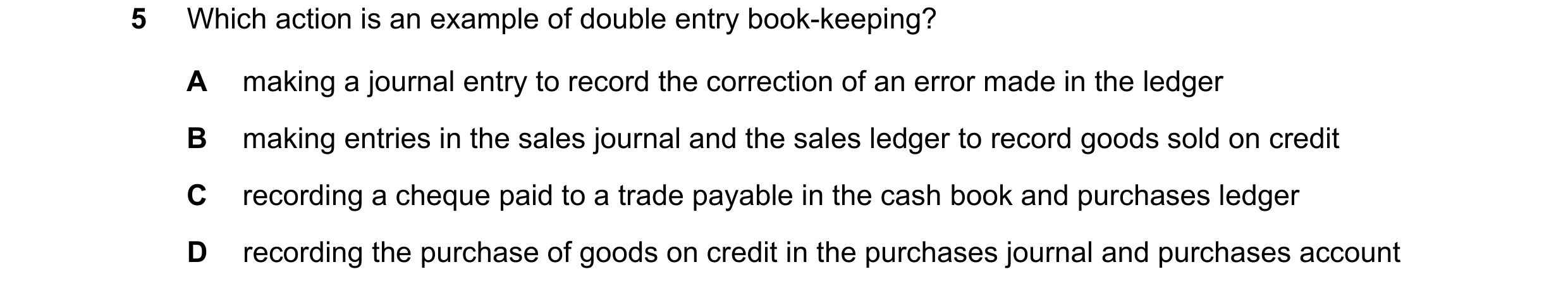 Question 81: Which action is an example of double entry book-keeping? A making a journal entry to record the correction of an error made in the ledger B…