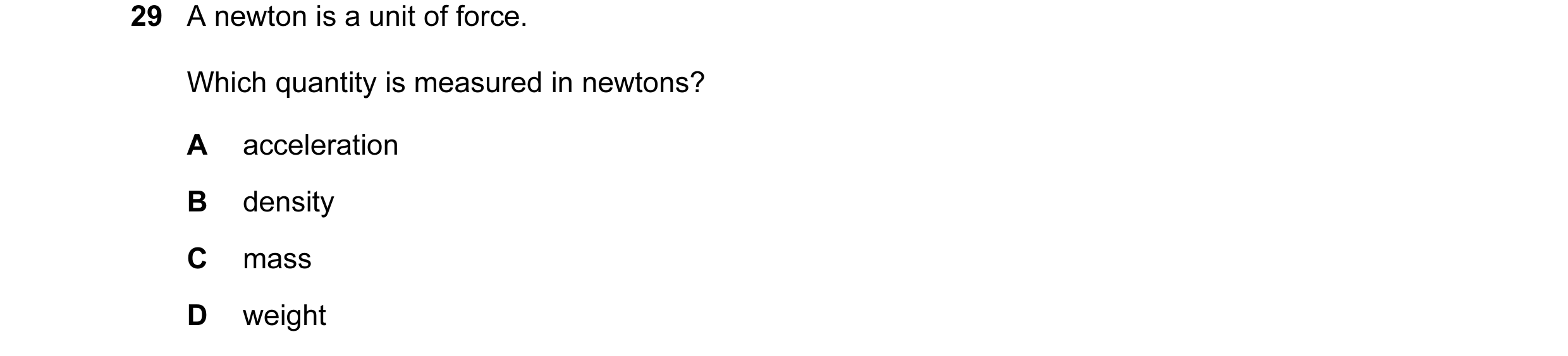 Question 1: A newton is a unit of force. Which quantity is measured in newtons? A acceleration B density C mass D weight
