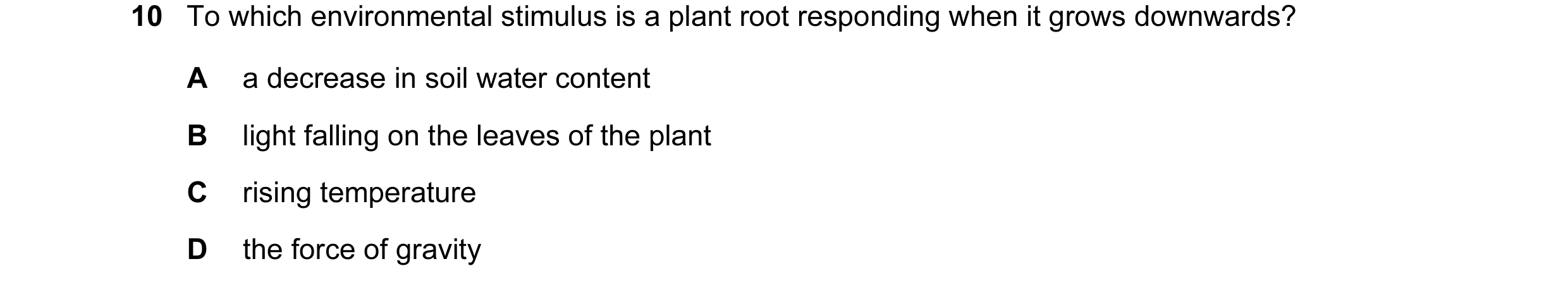 Question 40: To which environmental stimulus is a plant root responding when it grows downwards? A a decrease in soil water content B light falling on t…