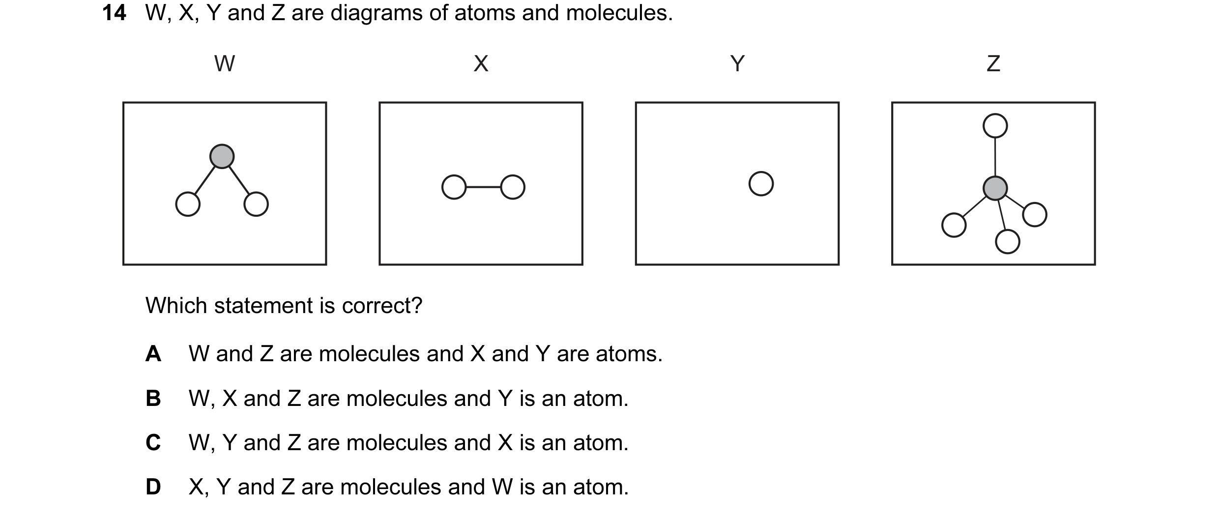 Question 18: W, X, Y and Z are diagrams of atoms and molecules. W X Y Z Which statement is correct? A W and Z are molecules and X and Y are atoms. B W, …