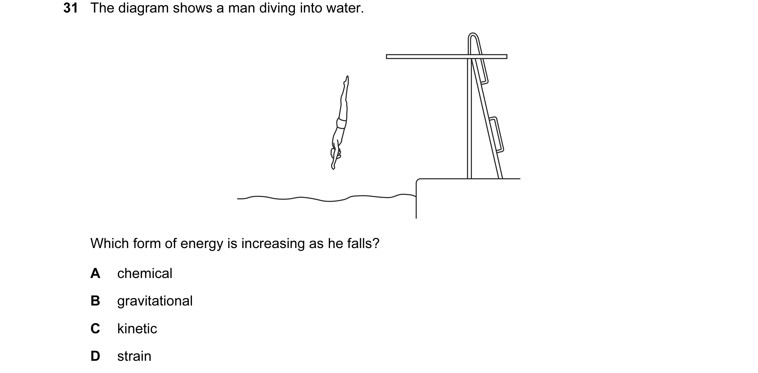 Question 38: The diagram shows a man diving into water. Which form of energy is increasing as he falls? A chemical B gravitational C kinetic D strain
