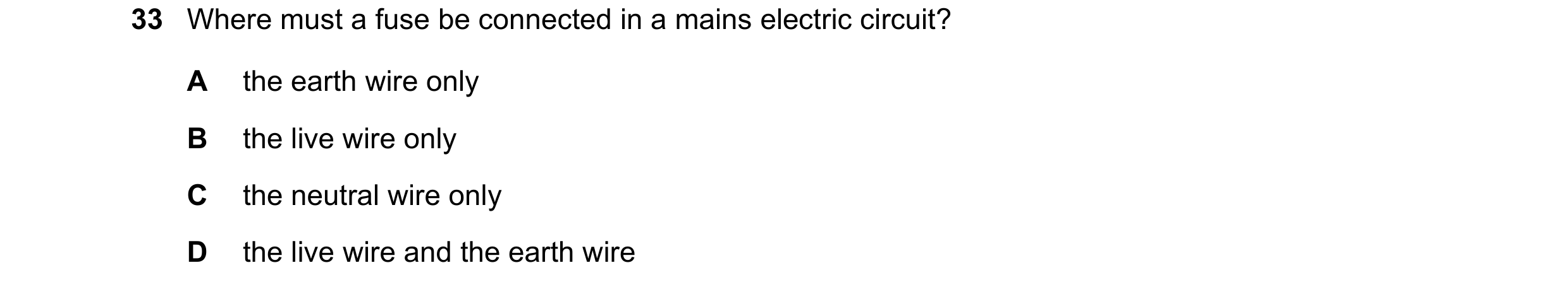 Question 16: Where must a fuse be connected in a mains electric circuit? A the earth wire only B the live wire only C the neutral wire only D the live w…