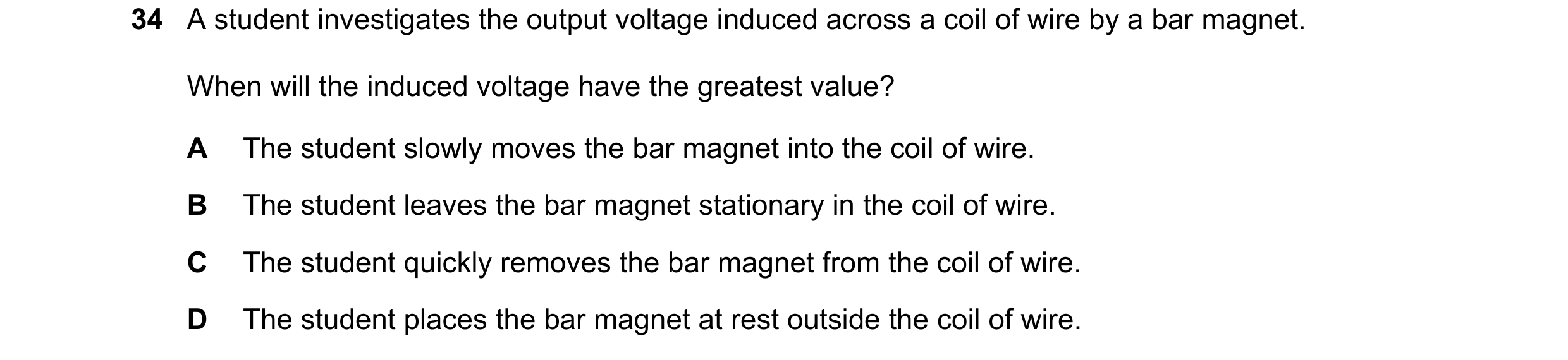 Question 64: A student investigates the output voltage induced across a coil of wire by a bar magnet. When will the induced voltage have the greatest va…