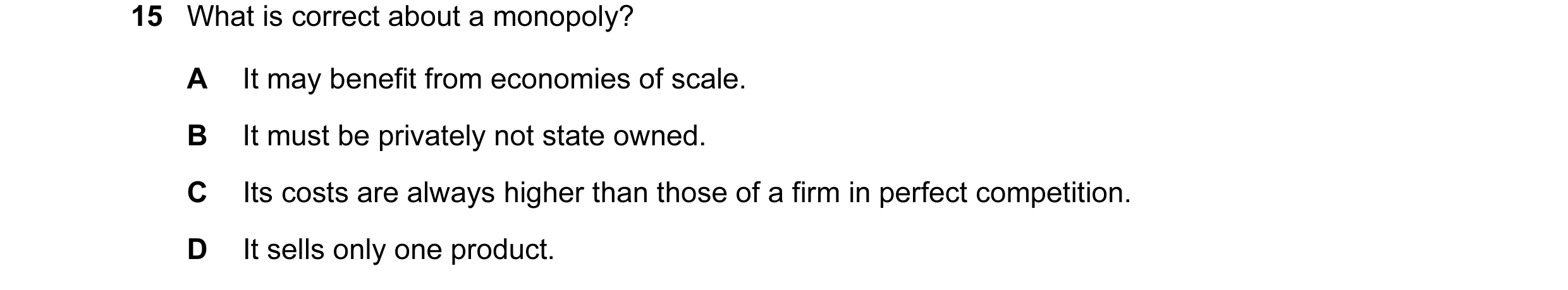 Question 4: What is correct about a monopoly? A It may benefit from economies of scale. B It must be privately not state owned. C Its costs are always …