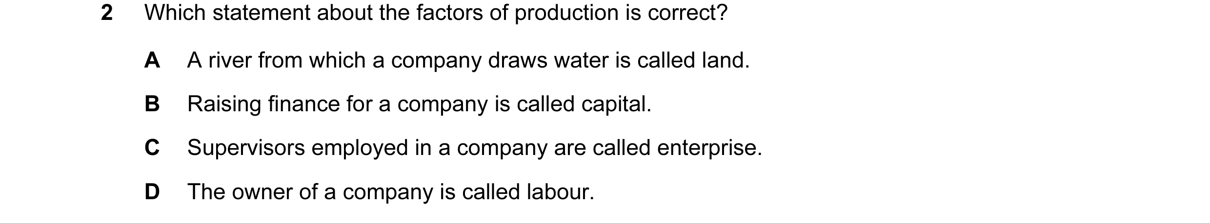 Question 15: Which statement about the factors of production is correct? A A river from which a company draws water is called land. B Raising finance fo…